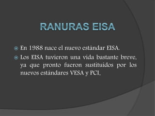  En 1988 nace el nuevo estándar EISA.
 Los EISA tuvieron una vida bastante breve,
ya que pronto fueron sustituidos por los
nuevos estándares VESA y PCI.
 