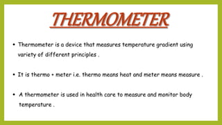  Thermometer is a device that measures temperature gradient using
variety of different principles .
 It is thermo + meter i.e. thermo means heat and meter means measure .
 A thermometer is used in health care to measure and monitor body
temperature .
 