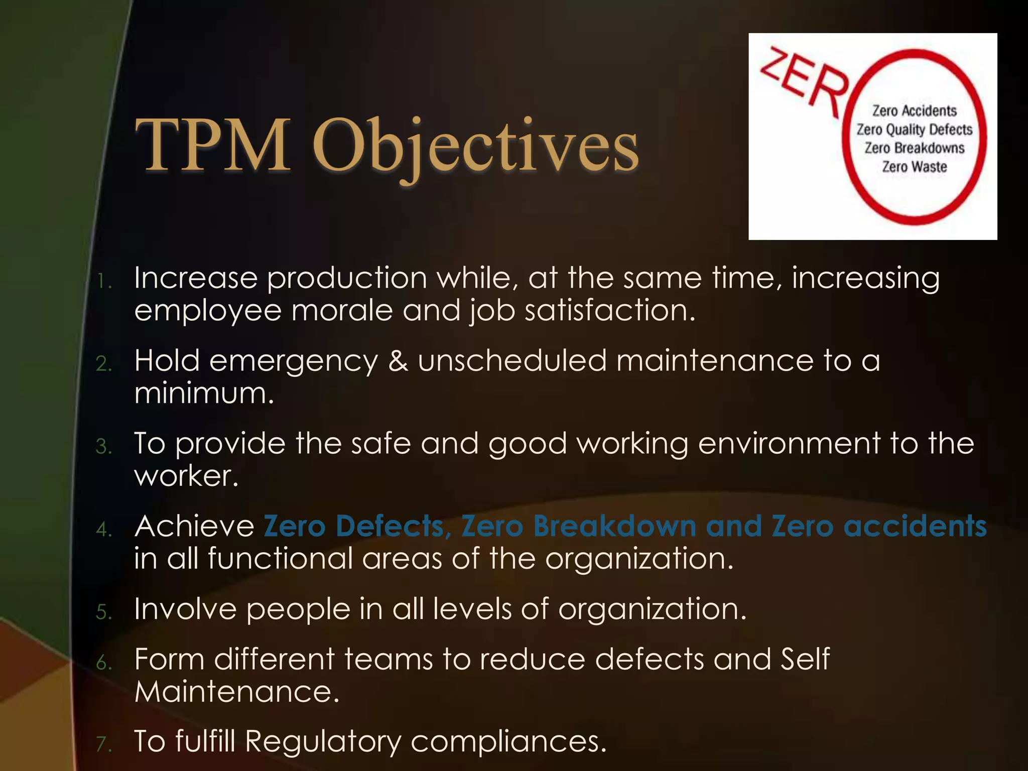 1.

Increase production while, at the same time, increasing
employee morale and job satisfaction.

2.

Hold emergency & unscheduled maintenance to a
minimum.

3.

To provide the safe and good working environment to the
worker.

4.

Achieve Zero Defects, Zero Breakdown and Zero accidents
in all functional areas of the organization.

5.

Involve people in all levels of organization.

6.

Form different teams to reduce defects and Self
Maintenance.

7.

To fulfill Regulatory compliances.

 