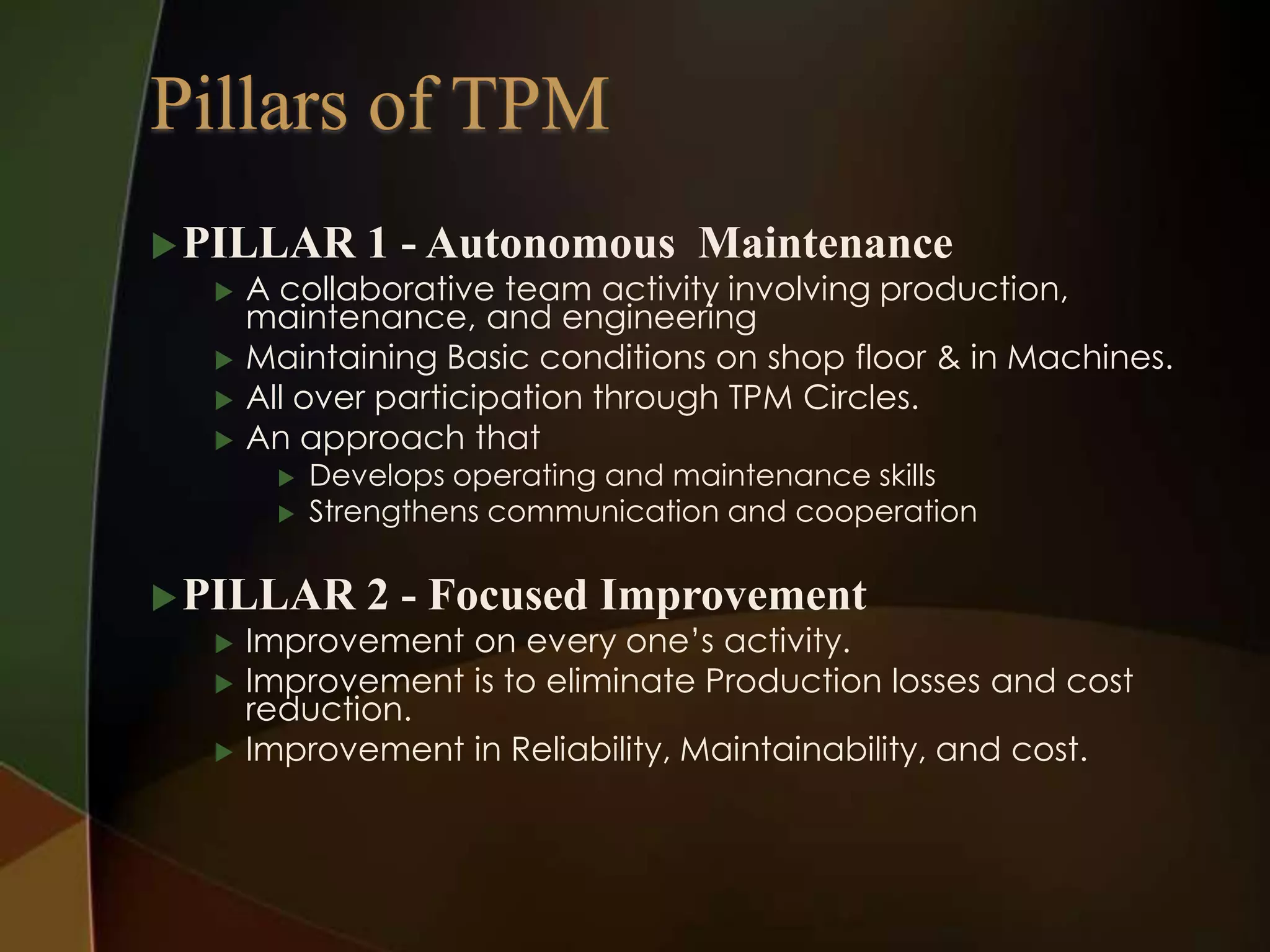  PILLAR 1 - Autonomous Maintenance
 A collaborative team activity involving production,
maintenance, and engineering
 Maintaining Basic conditions on shop floor & in Machines.
 All over participation through TPM Circles.
 An approach that



Develops operating and maintenance skills
Strengthens communication and cooperation

 PILLAR 2 - Focused Improvement
 Improvement on every one’s activity.
 Improvement is to eliminate Production losses and cost
reduction.
 Improvement in Reliability, Maintainability, and cost.

 