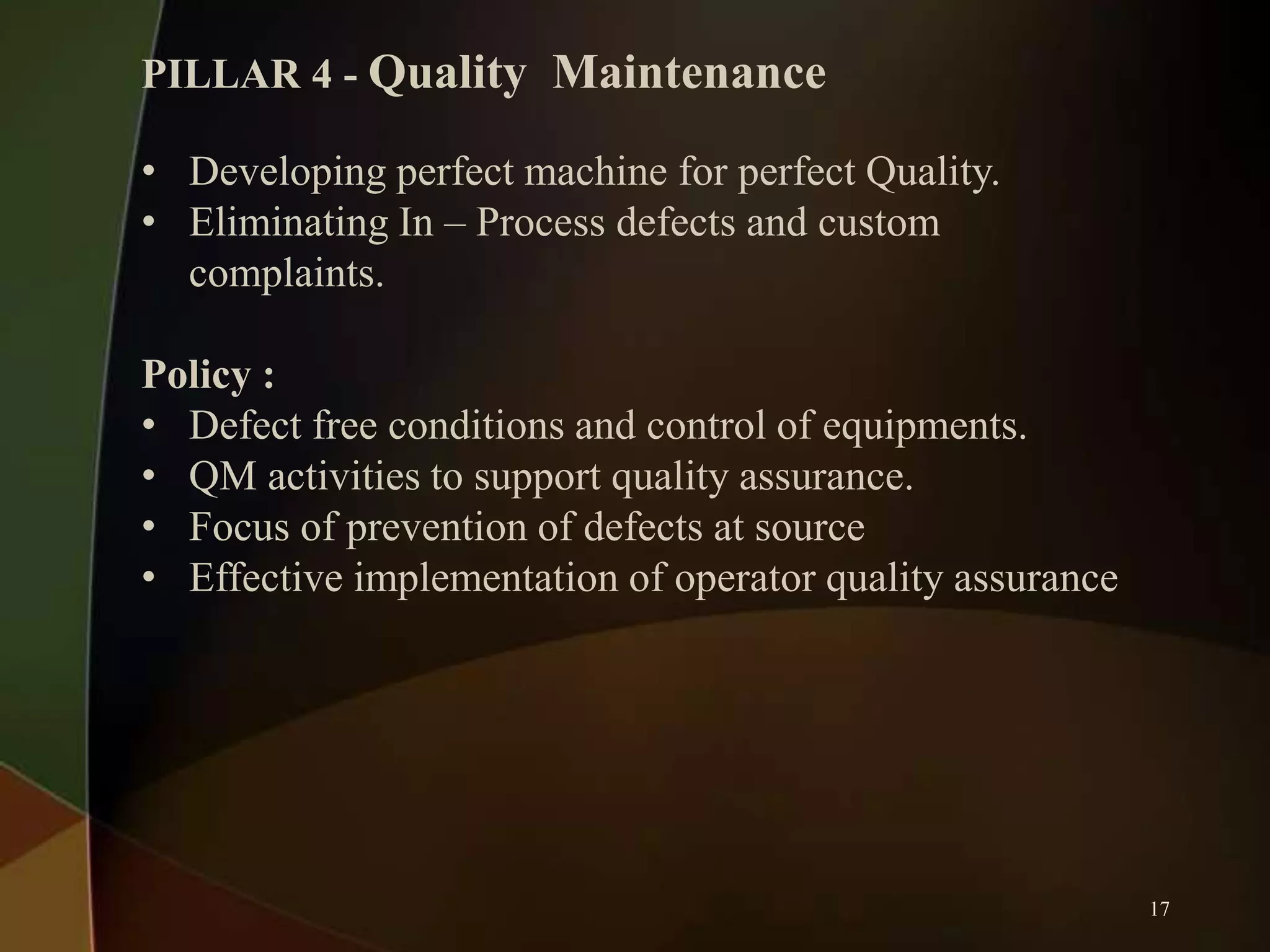 PILLAR 4 - Quality Maintenance
• Developing perfect machine for perfect Quality.
• Eliminating In – Process defects and custom
complaints.
Policy :
• Defect free conditions and control of equipments.
• QM activities to support quality assurance.
• Focus of prevention of defects at source
• Effective implementation of operator quality assurance

17

 