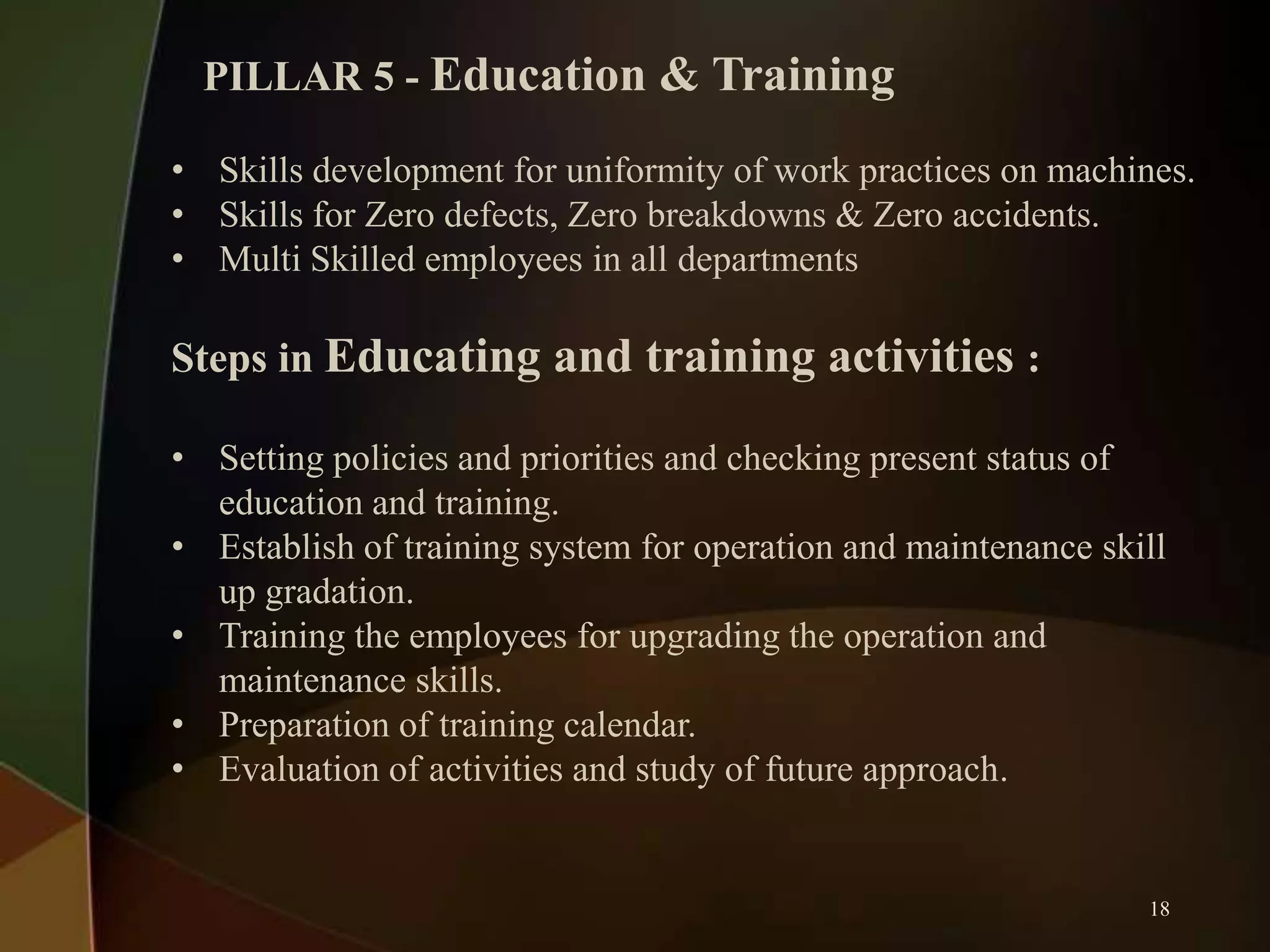 PILLAR 5 - Education & Training
• Skills development for uniformity of work practices on machines.
• Skills for Zero defects, Zero breakdowns & Zero accidents.
• Multi Skilled employees in all departments

Steps in Educating and training activities :
• Setting policies and priorities and checking present status of
education and training.
• Establish of training system for operation and maintenance skill
up gradation.
• Training the employees for upgrading the operation and
maintenance skills.
• Preparation of training calendar.
• Evaluation of activities and study of future approach.

18

 
