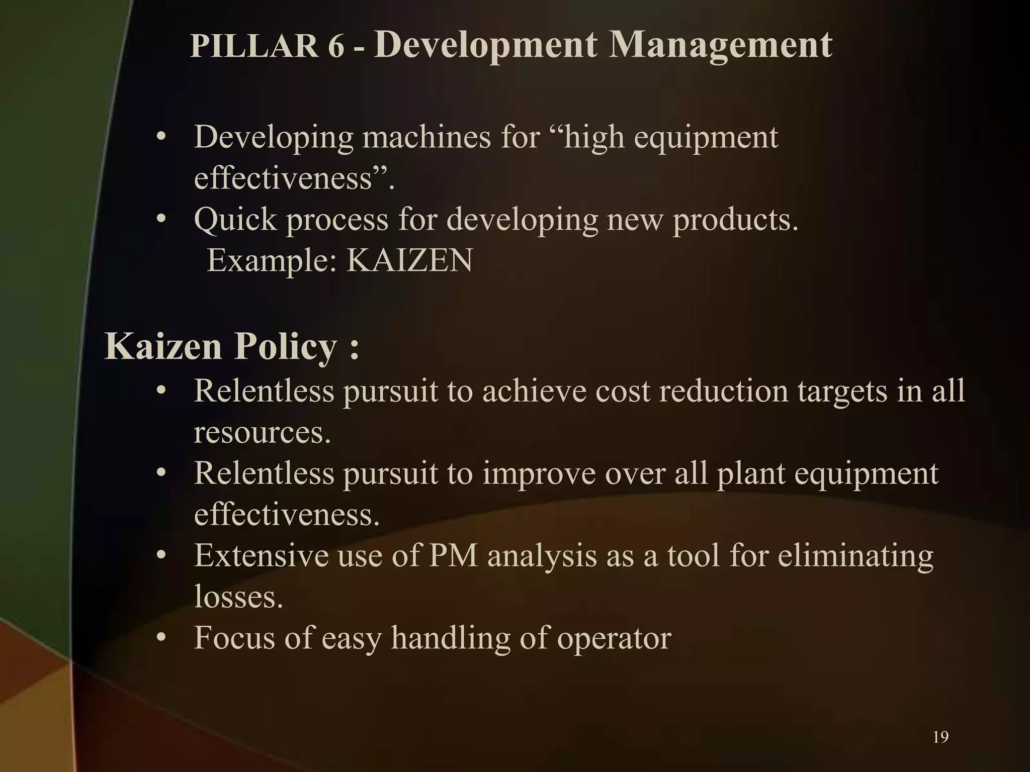 PILLAR 6 - Development Management

• Developing machines for “high equipment
effectiveness”.
• Quick process for developing new products.
Example: KAIZEN

Kaizen Policy :
• Relentless pursuit to achieve cost reduction targets in all
resources.
• Relentless pursuit to improve over all plant equipment
effectiveness.
• Extensive use of PM analysis as a tool for eliminating
losses.
• Focus of easy handling of operator
19

 