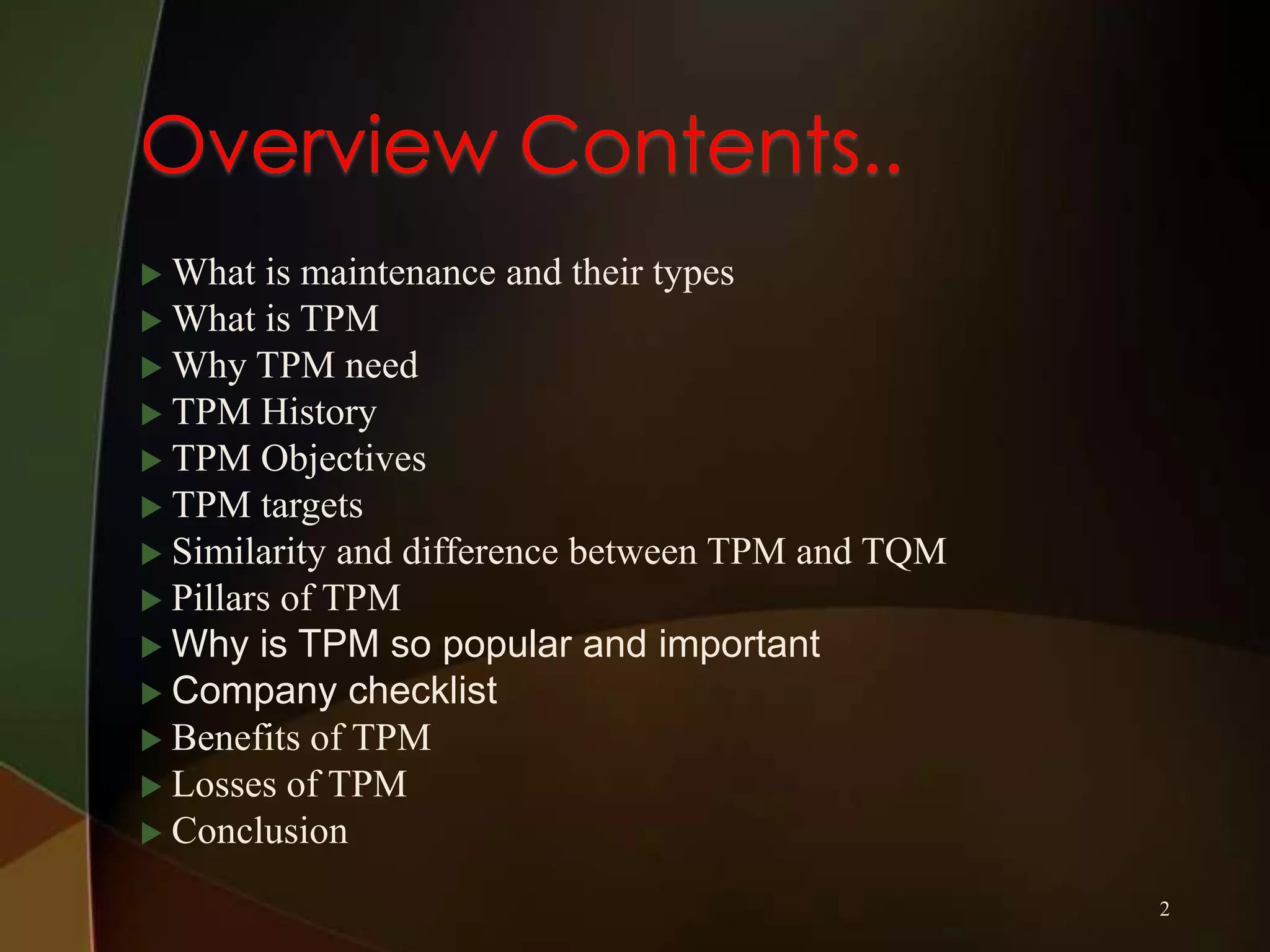  What

is maintenance and their types
 What is TPM
 Why TPM need
 TPM History
 TPM Objectives
 TPM targets
 Similarity and difference between TPM and TQM
 Pillars of TPM
 Why is TPM so popular and important
 Company checklist
 Benefits of TPM
 Losses of TPM
 Conclusion
2

 