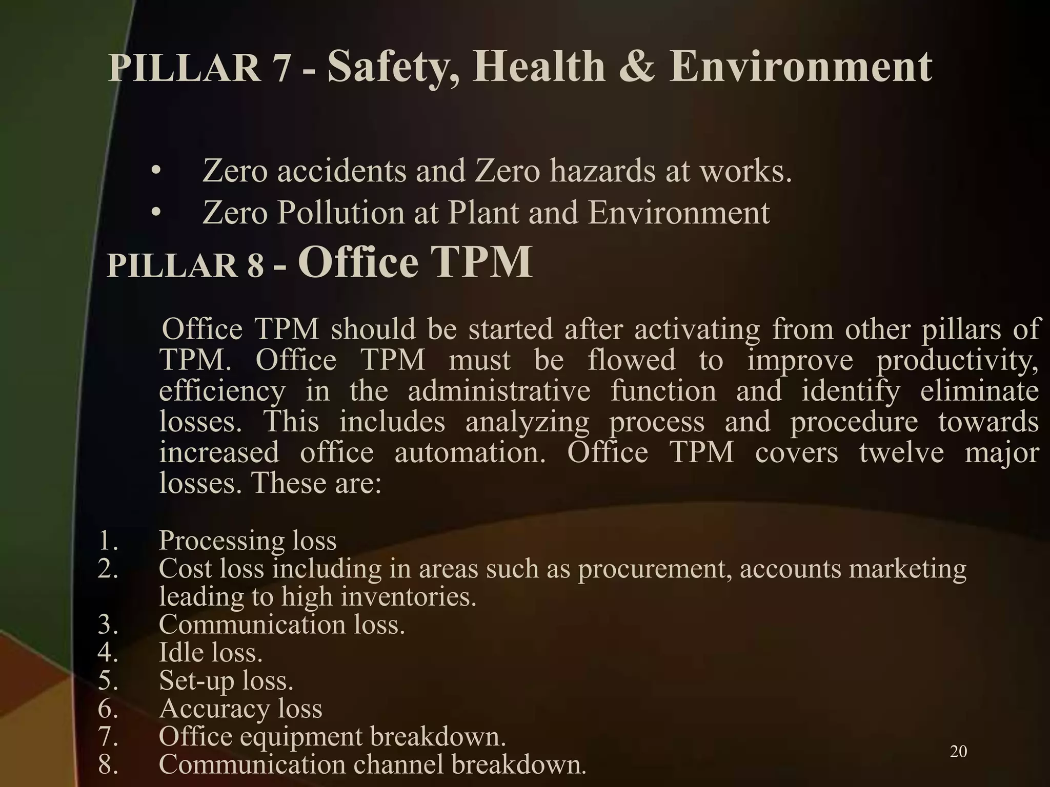PILLAR 7 - Safety, Health & Environment
•
•

Zero accidents and Zero hazards at works.
Zero Pollution at Plant and Environment

PILLAR 8 - Office TPM
Office TPM should be started after activating from other pillars of
TPM. Office TPM must be flowed to improve productivity,
efficiency in the administrative function and identify eliminate
losses. This includes analyzing process and procedure towards
increased office automation. Office TPM covers twelve major
losses. These are:
1.
2.
3.
4.
5.
6.
7.
8.

Processing loss
Cost loss including in areas such as procurement, accounts marketing
leading to high inventories.
Communication loss.
Idle loss.
Set-up loss.
Accuracy loss
Office equipment breakdown.
20
Communication channel breakdown.

 