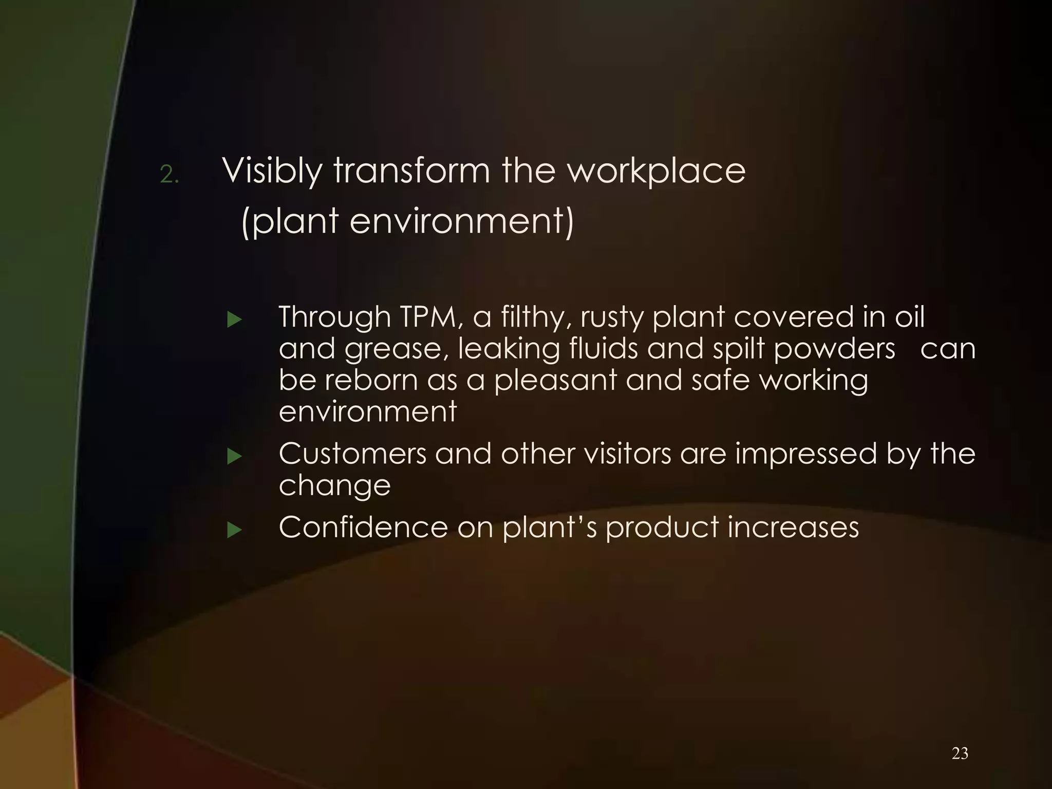 2.

Visibly transform the workplace
(plant environment)





Through TPM, a filthy, rusty plant covered in oil
and grease, leaking fluids and spilt powders can
be reborn as a pleasant and safe working
environment
Customers and other visitors are impressed by the
change
Confidence on plant’s product increases

23

 