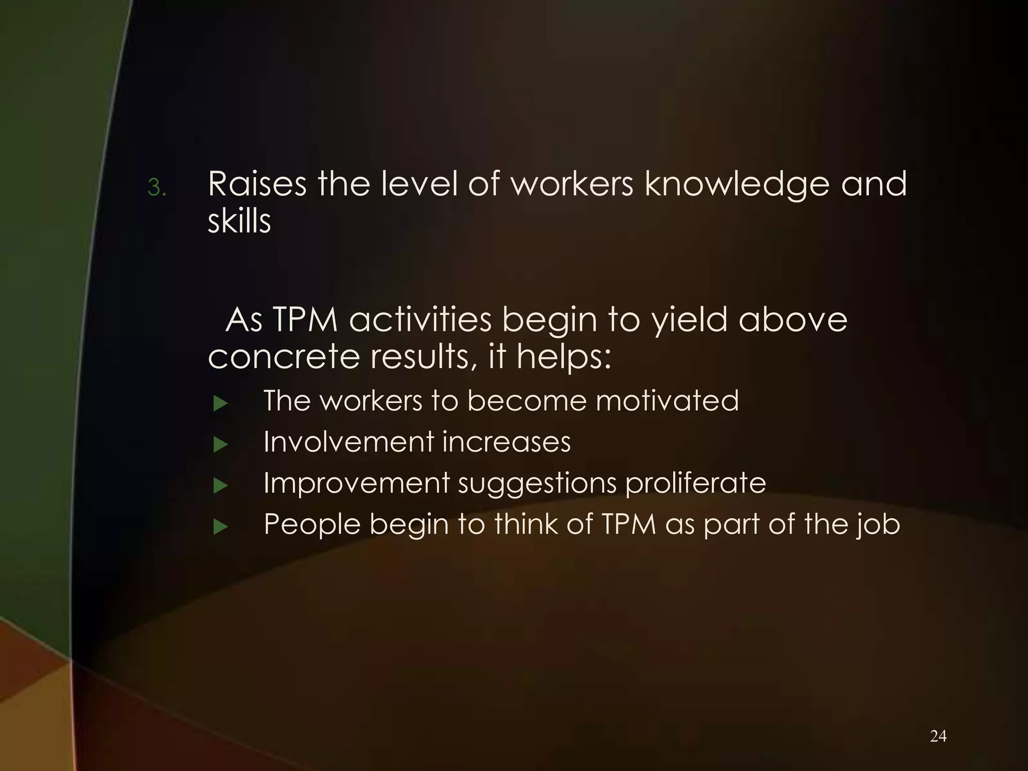 3.

Raises the level of workers knowledge and
skills
As TPM activities begin to yield above
concrete results, it helps:





The workers to become motivated
Involvement increases
Improvement suggestions proliferate
People begin to think of TPM as part of the job

24

 