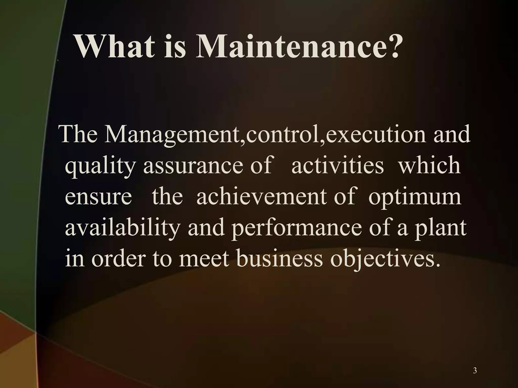 What is Maintenance?
The Management,control,execution and
quality assurance of activities which
ensure the achievement of optimum
availability and performance of a plant
in order to meet business objectives.

3

 