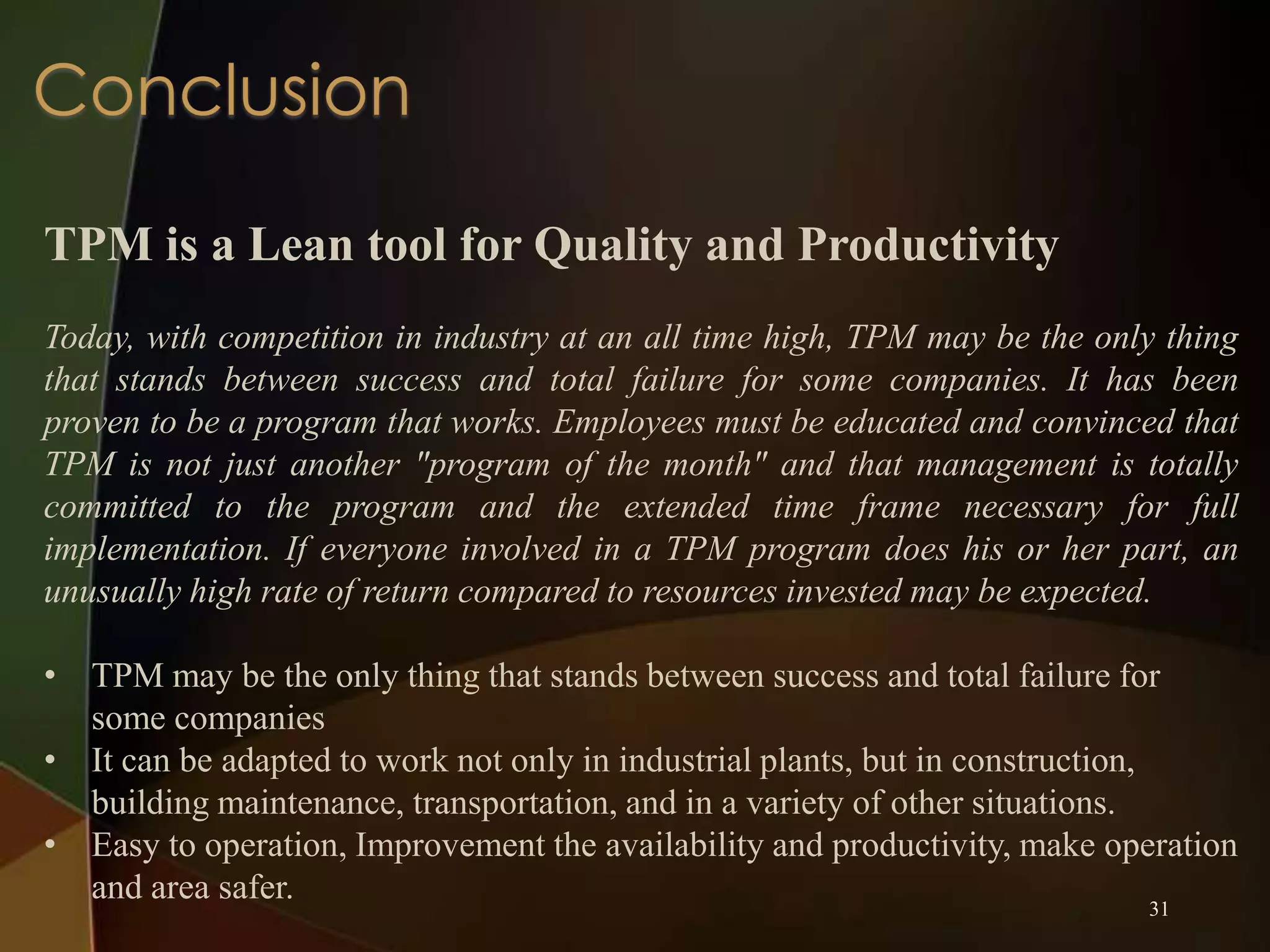TPM is a Lean tool for Quality and Productivity
Today, with competition in industry at an all time high, TPM may be the only thing
that stands between success and total failure for some companies. It has been
proven to be a program that works. Employees must be educated and convinced that
TPM is not just another "program of the month" and that management is totally
committed to the program and the extended time frame necessary for full
implementation. If everyone involved in a TPM program does his or her part, an
unusually high rate of return compared to resources invested may be expected.

• TPM may be the only thing that stands between success and total failure for
some companies
• It can be adapted to work not only in industrial plants, but in construction,
building maintenance, transportation, and in a variety of other situations.
• Easy to operation, Improvement the availability and productivity, make operation
and area safer.
31

 