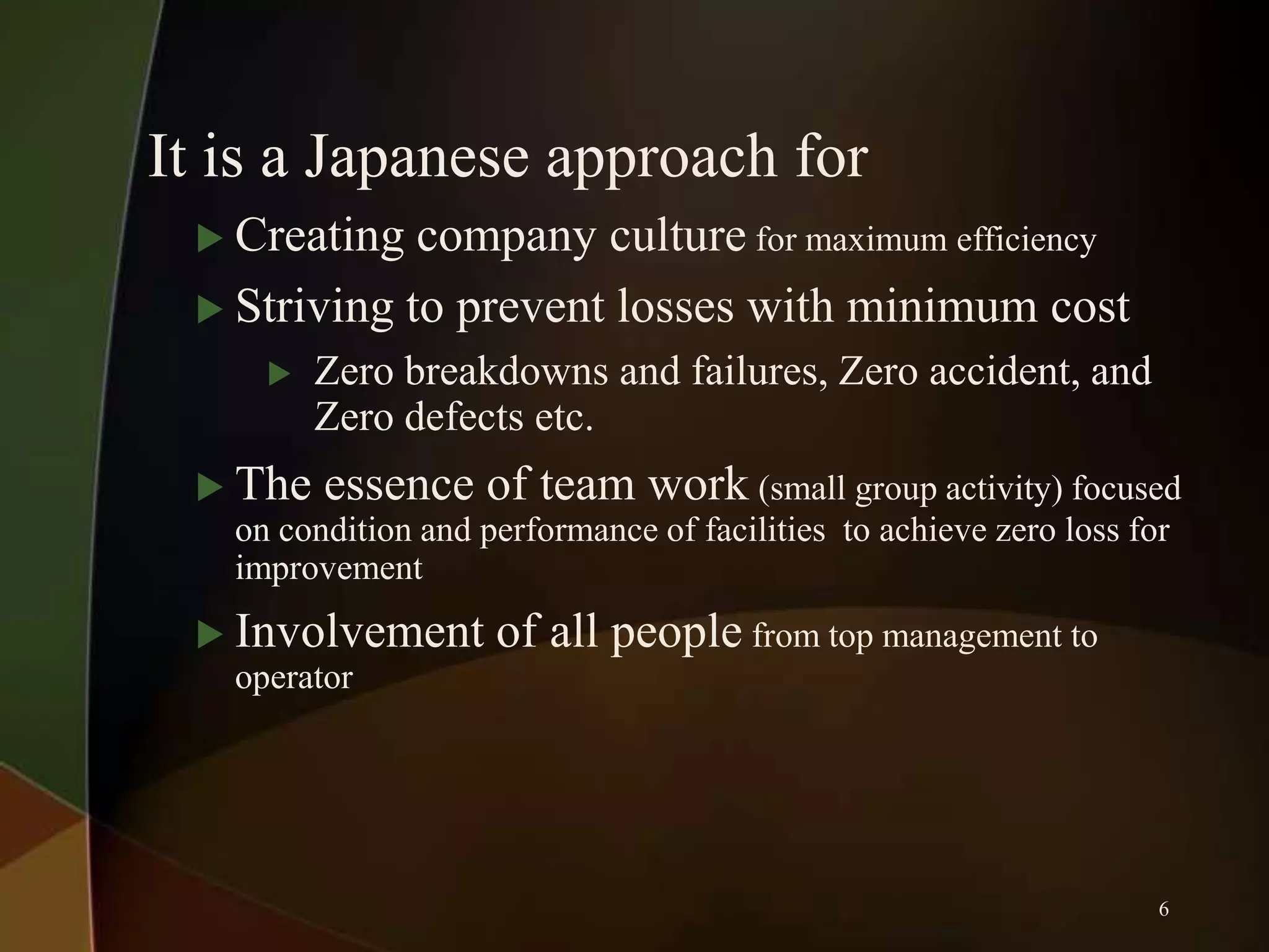 It is a Japanese approach for
 Creating

company culture for maximum efficiency
 Striving to prevent losses with minimum cost


Zero breakdowns and failures, Zero accident, and
Zero defects etc.

 The essence of team work (small group activity) focused
on condition and performance of facilities to achieve zero loss for
improvement
 Involvement
operator

of all people from top management to

6

 