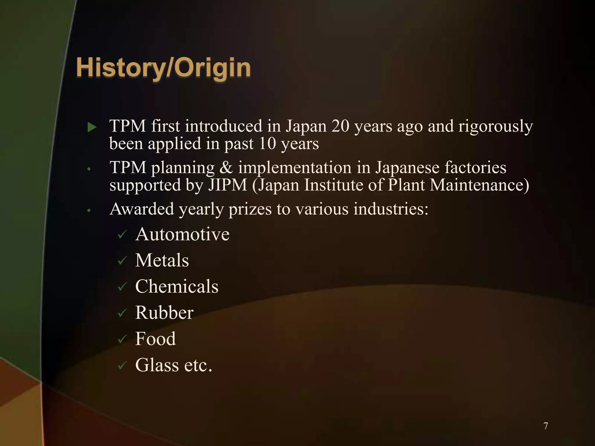 
•
•

TPM first introduced in Japan 20 years ago and rigorously
been applied in past 10 years
TPM planning & implementation in Japanese factories
supported by JIPM (Japan Institute of Plant Maintenance)
Awarded yearly prizes to various industries:







Automotive
Metals
Chemicals
Rubber
Food
Glass etc.
7

 