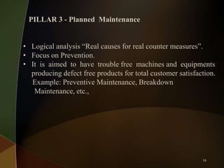 PILLAR 3 - Planned Maintenance
• Logical analysis “Real causes for real counter measures”.
• Focus on Prevention.
• It is aimed to have trouble free machines and equipments
producing defect free products for total customer satisfaction.
Example: Preventive Maintenance, Breakdown
Maintenance, etc.,

16

 