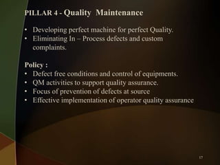PILLAR 4 - Quality Maintenance
• Developing perfect machine for perfect Quality.
• Eliminating In – Process defects and custom
complaints.
Policy :
• Defect free conditions and control of equipments.
• QM activities to support quality assurance.
• Focus of prevention of defects at source
• Effective implementation of operator quality assurance

17

 