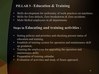 PILLAR 5 - Education & Training
• Skills development for uniformity of work practices on machines.
• Skills for Zero defects, Zero breakdowns & Zero accidents.
• Multi Skilled employees in all departments

Steps in Educating and training activities :
• Setting policies and priorities and checking present status of
education and training.
• Establish of training system for operation and maintenance skill
up gradation.
• Training the employees for upgrading the operation and
maintenance skills.
• Preparation of training calendar.
• Evaluation of activities and study of future approach.

18

 