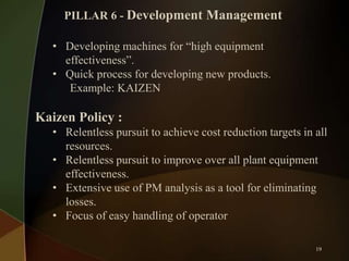 PILLAR 6 - Development Management

• Developing machines for “high equipment
effectiveness”.
• Quick process for developing new products.
Example: KAIZEN

Kaizen Policy :
• Relentless pursuit to achieve cost reduction targets in all
resources.
• Relentless pursuit to improve over all plant equipment
effectiveness.
• Extensive use of PM analysis as a tool for eliminating
losses.
• Focus of easy handling of operator
19

 