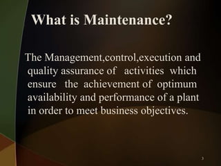 What is Maintenance?
The Management,control,execution and
quality assurance of activities which
ensure the achievement of optimum
availability and performance of a plant
in order to meet business objectives.

3

 