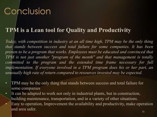 TPM is a Lean tool for Quality and Productivity
Today, with competition in industry at an all time high, TPM may be the only thing
that stands between success and total failure for some companies. It has been
proven to be a program that works. Employees must be educated and convinced that
TPM is not just another "program of the month" and that management is totally
committed to the program and the extended time frame necessary for full
implementation. If everyone involved in a TPM program does his or her part, an
unusually high rate of return compared to resources invested may be expected.

• TPM may be the only thing that stands between success and total failure for
some companies
• It can be adapted to work not only in industrial plants, but in construction,
building maintenance, transportation, and in a variety of other situations.
• Easy to operation, Improvement the availability and productivity, make operation
and area safer.
31

 