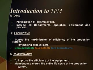 T: TOTAL



Participation of all Employees.
Include all Departments, operation,
process.

equipment

and

P: PRODUCTIVE
Pursue the maximization of efficiency of the production
system
by making all loses zero.

Zero accidents Zero defects Zero breakdowns.


M: MAINTENANCE



To improve the efficiency of the equipment.
Maintenance means the entire life cycle of the production
system.

 