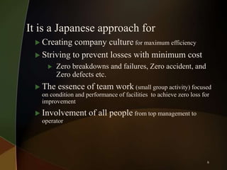 It is a Japanese approach for
 Creating

company culture for maximum efficiency
 Striving to prevent losses with minimum cost


Zero breakdowns and failures, Zero accident, and
Zero defects etc.

 The essence of team work (small group activity) focused
on condition and performance of facilities to achieve zero loss for
improvement
 Involvement
operator

of all people from top management to

6

 