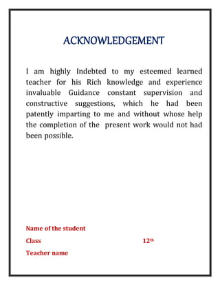 ACKNOWLEDGEMENT
I am highly Indebted to my esteemed learned
teacher for his Rich knowledge and experience
invaluable Guidance constant supervision and
constructive suggestions, which he had been
patently imparting to me and without whose help
the completion of the present work would not had
been possible.
Name of the student
Class 12th
Teacher name
 