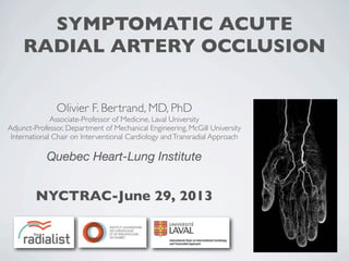 SYMPTOMATIC ACUTE
RADIAL ARTERY OCCLUSION
Olivier F. Bertrand, MD, PhD
Associate-Professor of Medicine, Laval University
Adjunct-Professor, Department of Mechanical Engineering, McGill University
International Chair on Interventional Cardiology andTransradial Approach
Quebec Heart-Lung Institute
NYCTRAC-June 29, 2013
 