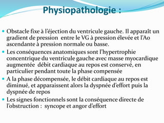 Physiopathologie :
 Obstacle fixe à l’éjection du ventricule gauche. Il apparaît un
gradient de pression entre le VG à pression élevée et l’Ao
ascendante à pression normale ou basse.
 Les conséquences anatomiques sont l’hypertrophie
concentrique du ventricule gauche avec masse myocardique
augmentée débit cardiaque au repos est conservé, en
particulier pendant toute la phase compensée
 A la phase décompensée, le débit cardiaque au repos est
diminué, et apparaissent alors la dyspnée d’effort puis la
dyspnée de repos
 Les signes fonctionnels sont la conséquence directe de
l’obstruction : syncope et angor d’effort
 