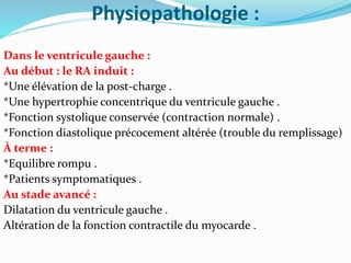 Physiopathologie :
Dans le ventricule gauche :
Au début : le RA induit :
*Une élévation de la post-charge .
*Une hypertrophie concentrique du ventricule gauche .
*Fonction systolique conservée (contraction normale) .
*Fonction diastolique précocement altérée (trouble du remplissage)
À terme :
*Equilibre rompu .
*Patients symptomatiques .
Au stade avancé :
Dilatation du ventricule gauche .
Altération de la fonction contractile du myocarde .
 