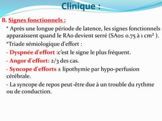 Clinique :
B. Signes fonctionnels :
* Après une longue période de latence, les signes fonctionnels
apparaissent quand le RAo devient serré (SAo≤ 0.75 à 1 cm² ).
*Triade sémiologique d'effort :
- Dyspnée d'effort :c’est le signe le plus fréquent.
- Angor d'effort: 2/3 des cas.
- Syncope d'efforts ± lipothymie par hypo-perfusion
cérébrale.
- La syncope de repos peut-être due à un trouble du rythme
ou de conduction.
 