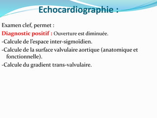 Echocardiographie :
Examen clef, permet :
Diagnostic positif : Ouverture est diminuée.
-Calcule de l’espace inter-sigmoïdien.
-Calcule de la surface valvulaire aortique (anatomique et
fonctionnelle).
-Calcule du gradient trans-valvulaire.
 