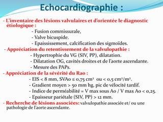 Echocardiographie :
- L’inventaire des lésions valvulaires et d’orientée le diagnostic
étiologique :
- Fusion commissurale,
- Valve bicuspide.
- Epaississement, calcification des sigmoïdes.
- Appréciation du retentissement de la valvulopathie :
- Hypertrophie du VG (SIV, PP), dilatation.
- Dilatation OG, cavités droites et de l’aorte ascendante.
- Mesure des PAPs.
- Appréciation de la sévérité du Rao :
- EIS < 8 mm, SVAo ≤ 0,75 cm2 ou < 0,5 cm2/m2.
- Gradient moyen > 50 mm hg, pic de vélocité tardif.
- Indice de perméabilité = V max sous Ao / V max Ao < 0,25.
- Epaisseur pariétale (SIV, PP) > 12 mm.
- Recherche de lésions associées: valvulopathie associée et/ ou une
pathologie de l’aorte ascendante.
 