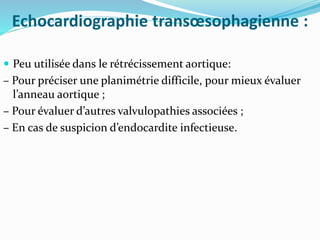Echocardiographie transœsophagienne :
 Peu utilisée dans le rétrécissement aortique:
– Pour préciser une planimétrie difficile, pour mieux évaluer
l’anneau aortique ;
– Pour évaluer d’autres valvulopathies associées ;
– En cas de suspicion d’endocardite infectieuse.
 
