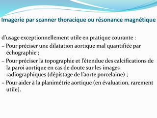 Imagerie par scanner thoracique ou résonance magnétique
d’usage exceptionnellement utile en pratique courante :
– Pour préciser une dilatation aortique mal quantifiée par
échographie ;
– Pour préciser la topographie et l’étendue des calcifications de
la paroi aortique en cas de doute sur les images
radiographiques (dépistage de l’aorte porcelaine) ;
– Pour aider à la planimétrie aortique (en évaluation, rarement
utile).
 