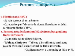 Formes cliniques :
1. Formes sans HVG :
- Se voit surtout chez la femme.
- Caractérisé par l’absence de signes électriques et écho
cardiographiques d’HVG.
2. Formes avec dysfonction VG sévère et bat gradient
trans-valvulaire :
- Diagnostic pas toujours évident.
- Tableau clinique : - Tableau d’insuffisance cardiaque
gauche avec souffle éjectionnel de faible intensité.
- Gradient moyen ≤ 40mm hg et FE ≤ 35 %.
 