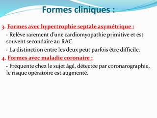 Formes cliniques :
3. Formes avec hypertrophie septale asymétrique :
- Relève rarement d’une cardiomyopathie primitive et est
souvent secondaire au RAC.
- La distinction entre les deux peut parfois être difficile.
4. Formes avec maladie coronaire :
- Fréquente chez le sujet âgé, détectée par coronarographie,
le risque opératoire est augmenté.
 