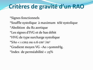 Critères de gravité d’un RAO
*Signes fonctionnels
*Souffle systolique à maximum télé systolique
*Abolition du B2 aortique
*Les signes d’IVG et de bas débit
*HVG de type surcharge systolique
*SAo < 1 cm2 ou 0.6 cm2 /m2
*Gradient moyen VG –Ao >50mmHg.
*Index de perméabilité < 25%
 