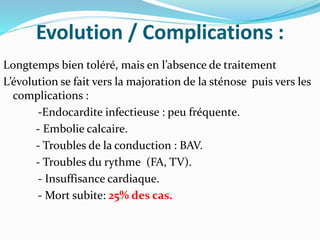 Evolution / Complications :
Longtemps bien toléré, mais en l’absence de traitement
L’évolution se fait vers la majoration de la sténose puis vers les
complications :
-Endocardite infectieuse : peu fréquente.
- Embolie calcaire.
- Troubles de la conduction : BAV.
- Troubles du rythme (FA, TV).
- Insuffisance cardiaque.
- Mort subite: 25% des cas.
 