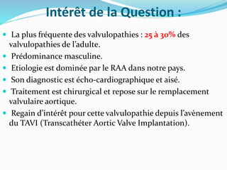 Intérêt de la Question :
 La plus fréquente des valvulopathies : 25 à 30% des
valvulopathies de l’adulte.
 Prédominance masculine.
 Etiologie est dominée par le RAA dans notre pays.
 Son diagnostic est écho-cardiographique et aisé.
 Traitement est chirurgical et repose sur le remplacement
valvulaire aortique.
 Regain d’intérêt pour cette valvulopathie depuis l’avènement
du TAVI (Transcathéter Aortic Valve Implantation).
 