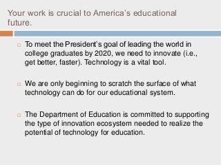 Your work is crucial to America’s educational
future.
 To meet the President’s goal of leading the world in
college graduates by 2020, we need to innovate (i.e.,
get better, faster). Technology is a vital tool.
 We are only beginning to scratch the surface of what
technology can do for our educational system.
 The Department of Education is committed to supporting
the type of innovation ecosystem needed to realize the
potential of technology for education.
 