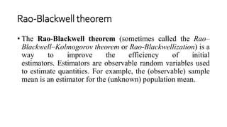 Rao-Blackwell theorem
• The Rao-Blackwell theorem (sometimes called the Rao–
Blackwell–Kolmogorov theorem or Rao-Blackwellization) is a
way to improve the efficiency of initial
estimators. Estimators are observable random variables used
to estimate quantities. For example, the (observable) sample
mean is an estimator for the (unknown) population mean.
 