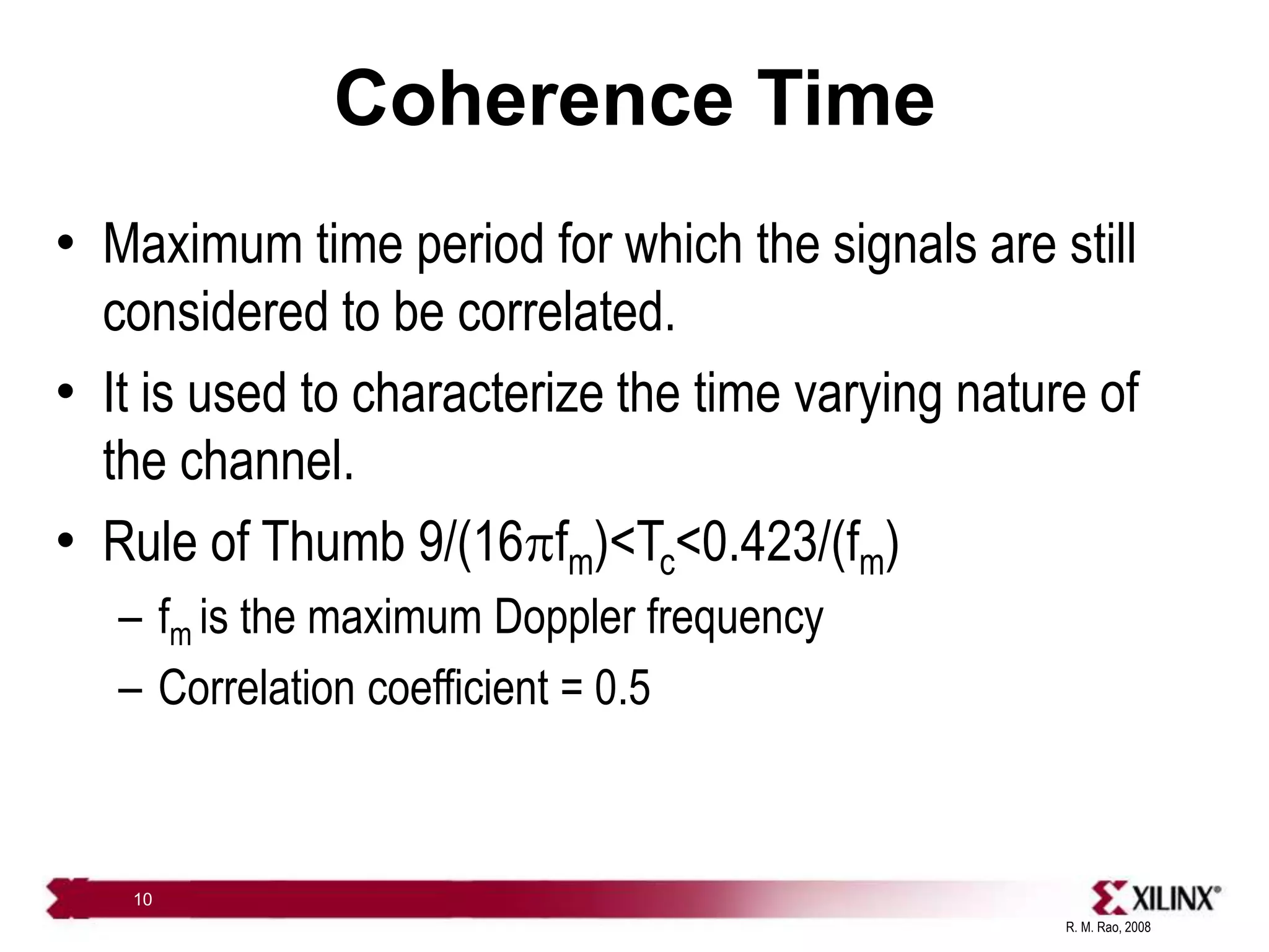 R. M. Rao, 2008
10
Coherence Time
• Maximum time period for which the signals are still
considered to be correlated.
• It is used to characterize the time varying nature of
the channel.
• Rule of Thumb 9/(16pfm)<Tc<0.423/(fm)
– fm is the maximum Doppler frequency
– Correlation coefficient = 0.5
 
