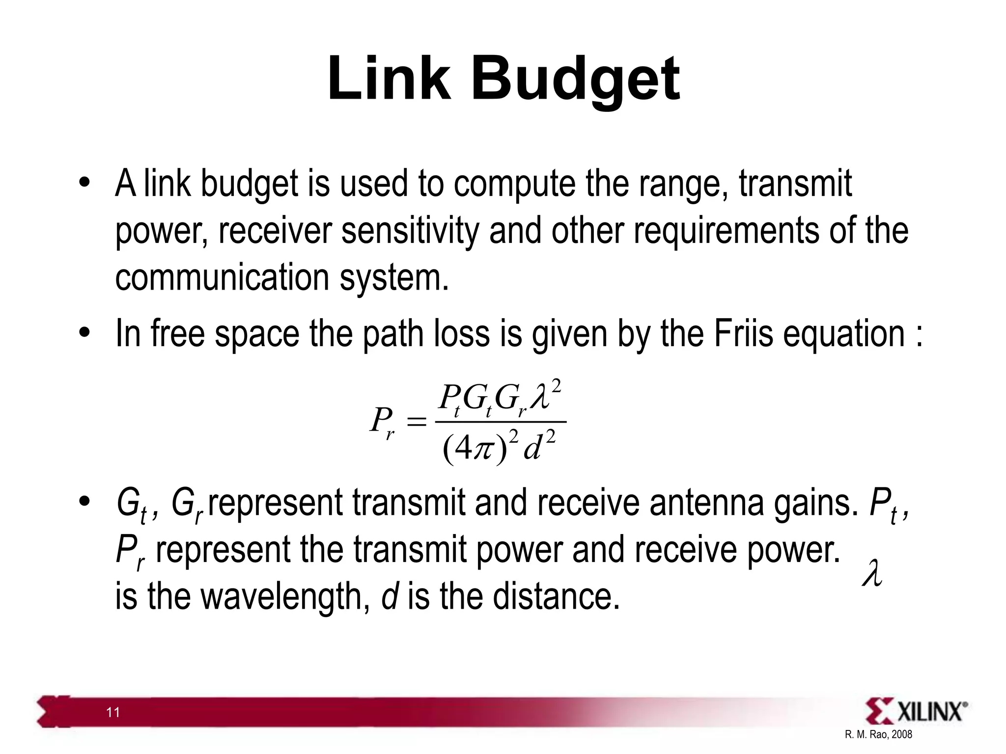 R. M. Rao, 2008
11
Link Budget
• A link budget is used to compute the range, transmit
power, receiver sensitivity and other requirements of the
communication system.
• In free space the path loss is given by the Friis equation :
• Gt , Gr represent transmit and receive antenna gains. Pt ,
Pr represent the transmit power and receive power.
is the wavelength, d is the distance.
2
2 2
(4 )
t t r
r
PG G
P
d
l
p

l
 