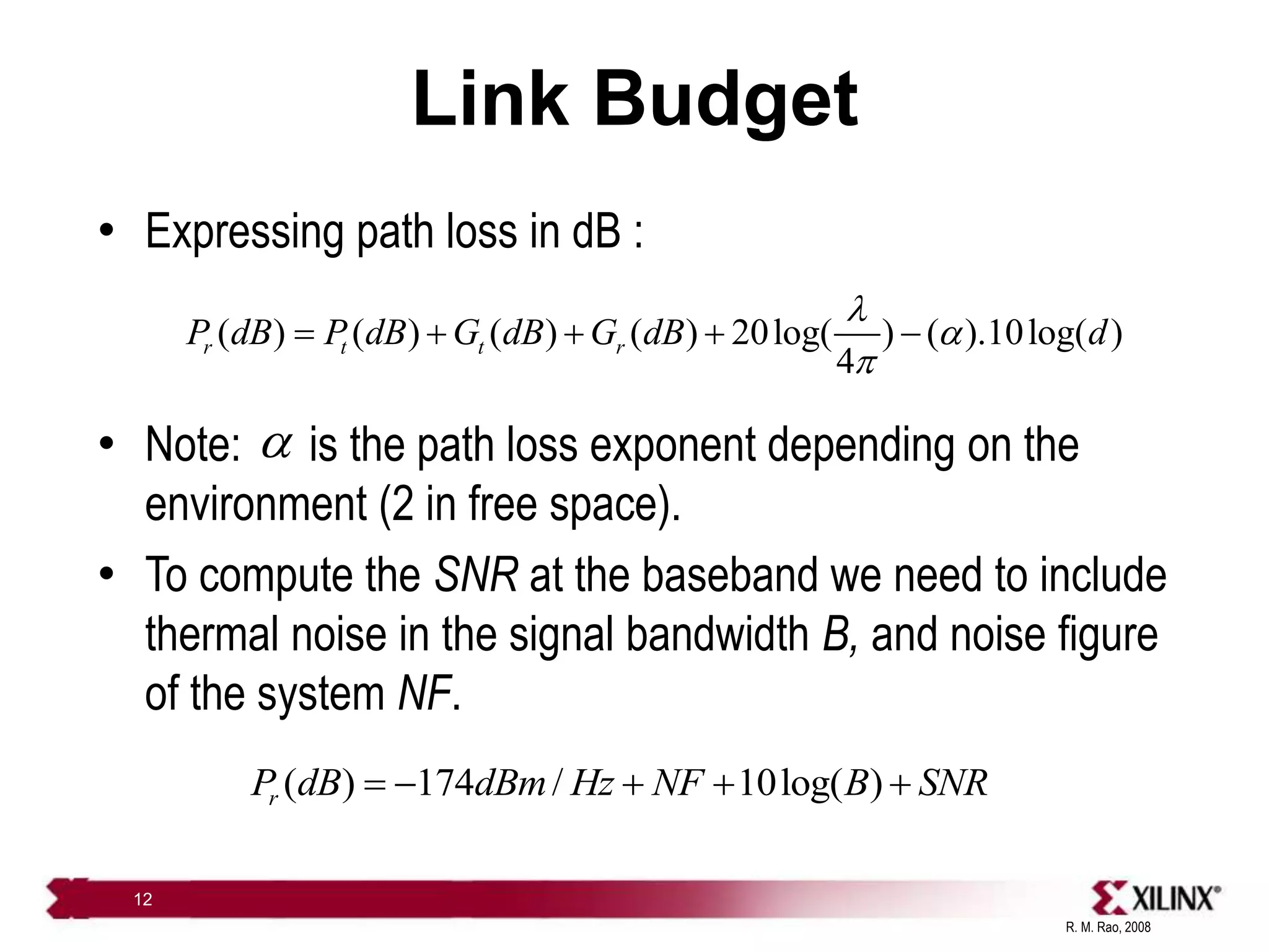 R. M. Rao, 2008
12
Link Budget
• Expressing path loss in dB :
• Note: is the path loss exponent depending on the
environment (2 in free space).
• To compute the SNR at the baseband we need to include
thermal noise in the signal bandwidth B, and noise figure
of the system NF.
( ) ( ) ( ) ( ) 20log( ) ( ).10log( )
4
r t t r
P dB P dB G dB G dB d
l

p
    

( ) 174 / 10log( )
r
P dB dBm Hz NF B SNR
    
 