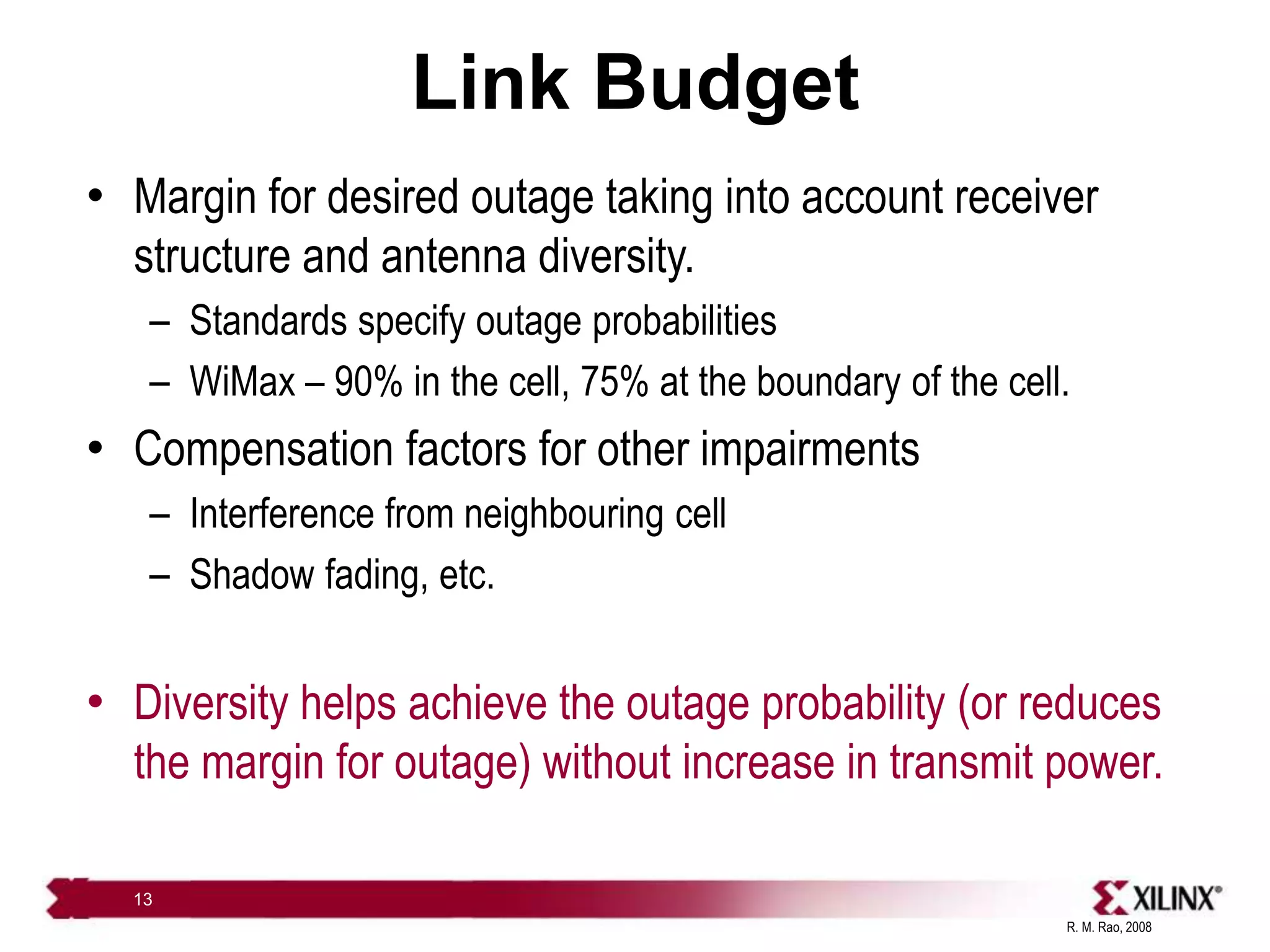 R. M. Rao, 2008
13
Link Budget
• Margin for desired outage taking into account receiver
structure and antenna diversity.
– Standards specify outage probabilities
– WiMax – 90% in the cell, 75% at the boundary of the cell.
• Compensation factors for other impairments
– Interference from neighbouring cell
– Shadow fading, etc.
• Diversity helps achieve the outage probability (or reduces
the margin for outage) without increase in transmit power.
 