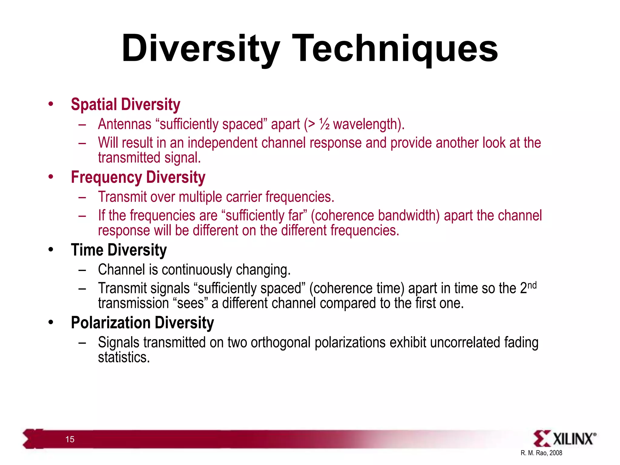 R. M. Rao, 2008
15
Diversity Techniques
• Spatial Diversity
– Antennas “sufficiently spaced” apart (> ½ wavelength).
– Will result in an independent channel response and provide another look at the
transmitted signal.
• Frequency Diversity
– Transmit over multiple carrier frequencies.
– If the frequencies are “sufficiently far” (coherence bandwidth) apart the channel
response will be different on the different frequencies.
• Time Diversity
– Channel is continuously changing.
– Transmit signals “sufficiently spaced” (coherence time) apart in time so the 2nd
transmission “sees” a different channel compared to the first one.
• Polarization Diversity
– Signals transmitted on two orthogonal polarizations exhibit uncorrelated fading
statistics.
 