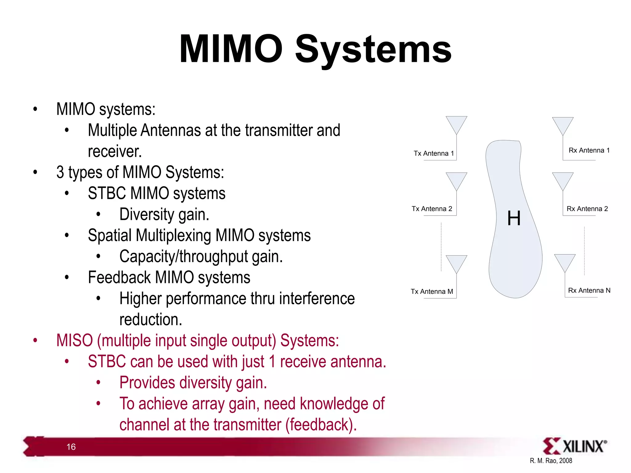 R. M. Rao, 2008
16
MIMO Systems
Tx Antenna 1
Tx Antenna 2
Rx Antenna 1
Rx Antenna 2
Tx Antenna M Rx Antenna N
H
• MIMO systems:
• Multiple Antennas at the transmitter and
receiver.
• 3 types of MIMO Systems:
• STBC MIMO systems
• Diversity gain.
• Spatial Multiplexing MIMO systems
• Capacity/throughput gain.
• Feedback MIMO systems
• Higher performance thru interference
reduction.
• MISO (multiple input single output) Systems:
• STBC can be used with just 1 receive antenna.
• Provides diversity gain.
• To achieve array gain, need knowledge of
channel at the transmitter (feedback).
 
