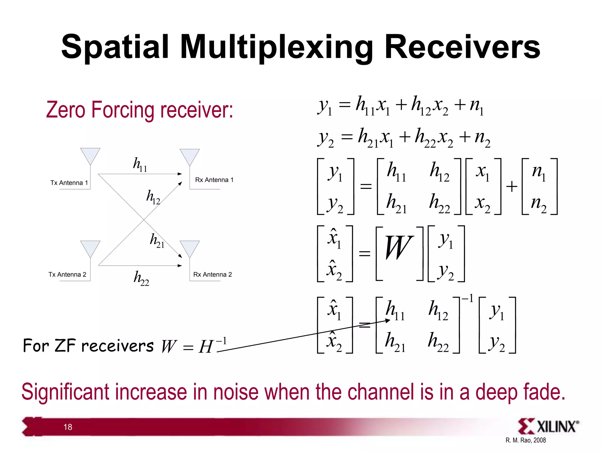 R. M. Rao, 2008
18
Spatial Multiplexing Receivers
Zero Forcing receiver:
11
h
22
h
21
h
12
h
Tx Antenna 1
Tx Antenna 2
Rx Antenna 1
Rx Antenna 2
1 11 1 12 2 1
2 21 1 22 2 2
1 11 12 1 1
2 21 22 2 2
1 1
2 2
1
1 11 12 1
2 21 22 2
ˆ
ˆ
ˆ
ˆ
y h x h x n
y h x h x n
y h h x n
y h h x n
x y
x y
x h h y
x h h y
W

  
  
       
 
       
       
   
 

   
 
 
   
     

     
     
Significant increase in noise when the channel is in a deep fade.
For ZF receivers 1
W H 

 
