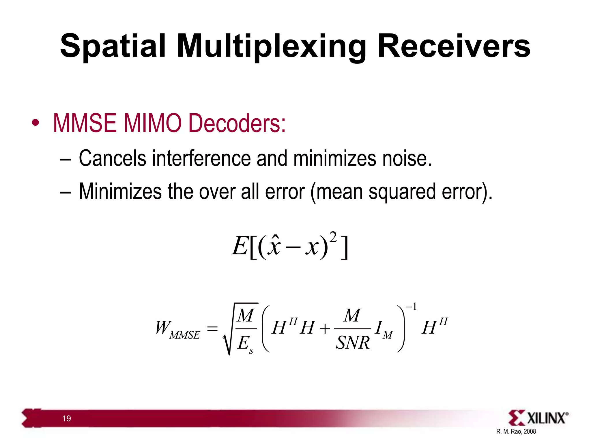 R. M. Rao, 2008
19
Spatial Multiplexing Receivers
• MMSE MIMO Decoders:
– Cancels interference and minimizes noise.
– Minimizes the over all error (mean squared error).
2
ˆ
[( ) ]
E x x

1
H H
MMSE M
s
M M
W H H I H
E SNR

 
 
 
 
 