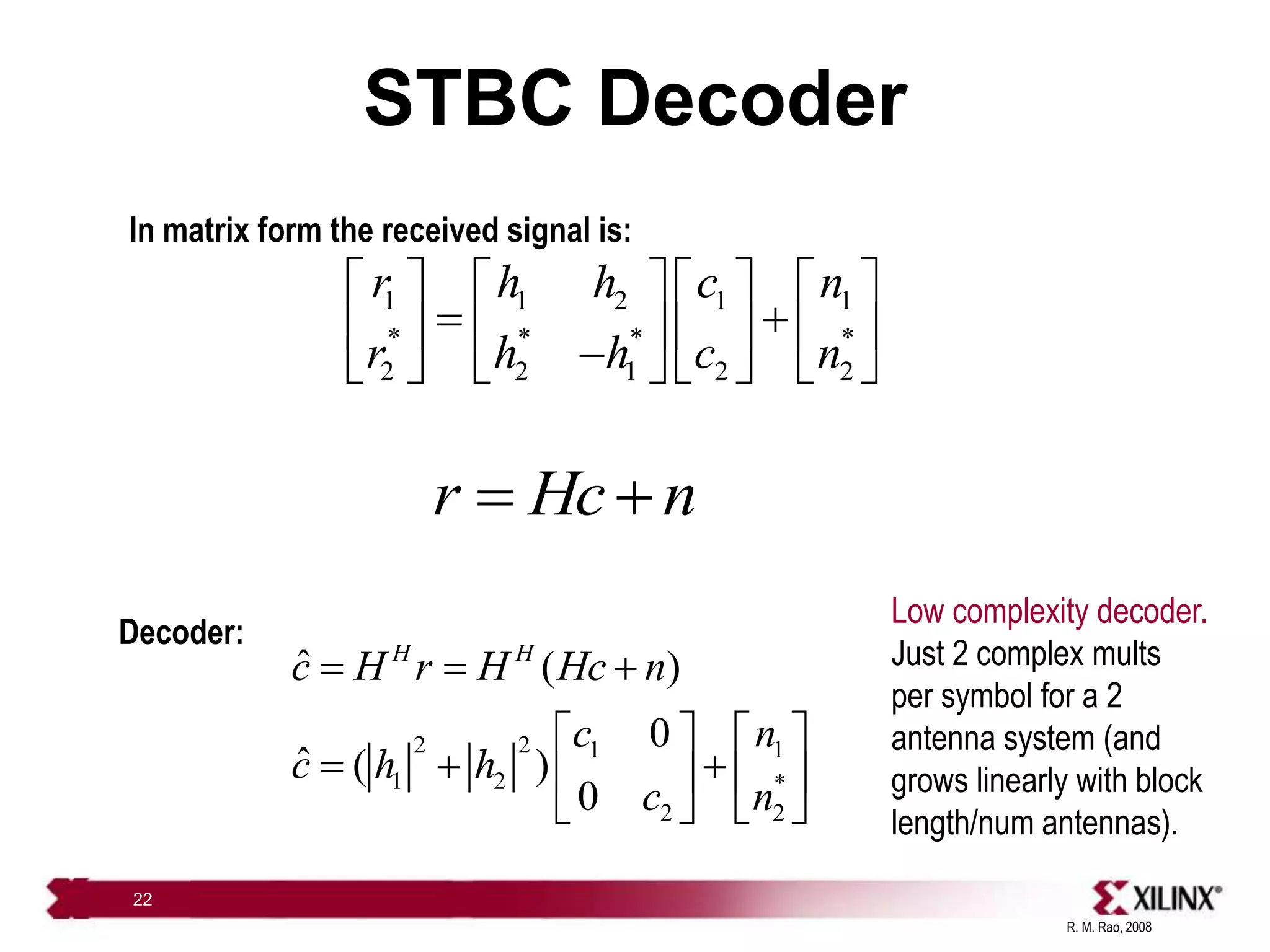 R. M. Rao, 2008
22
STBC Decoder
1 1 2 1 1
* * * *
2 2 1 2 2
r h h c n
r h h c n
       
 
       

       
r Hc n
 
Decoder:
2 2 1 1
1 2 *
2 2
ˆ ( )
0
ˆ ( )
0
H H
c H r H Hc n
c n
c h h
c n
  
   
  
   
   
In matrix form the received signal is:
Low complexity decoder.
Just 2 complex mults
per symbol for a 2
antenna system (and
grows linearly with block
length/num antennas).
 