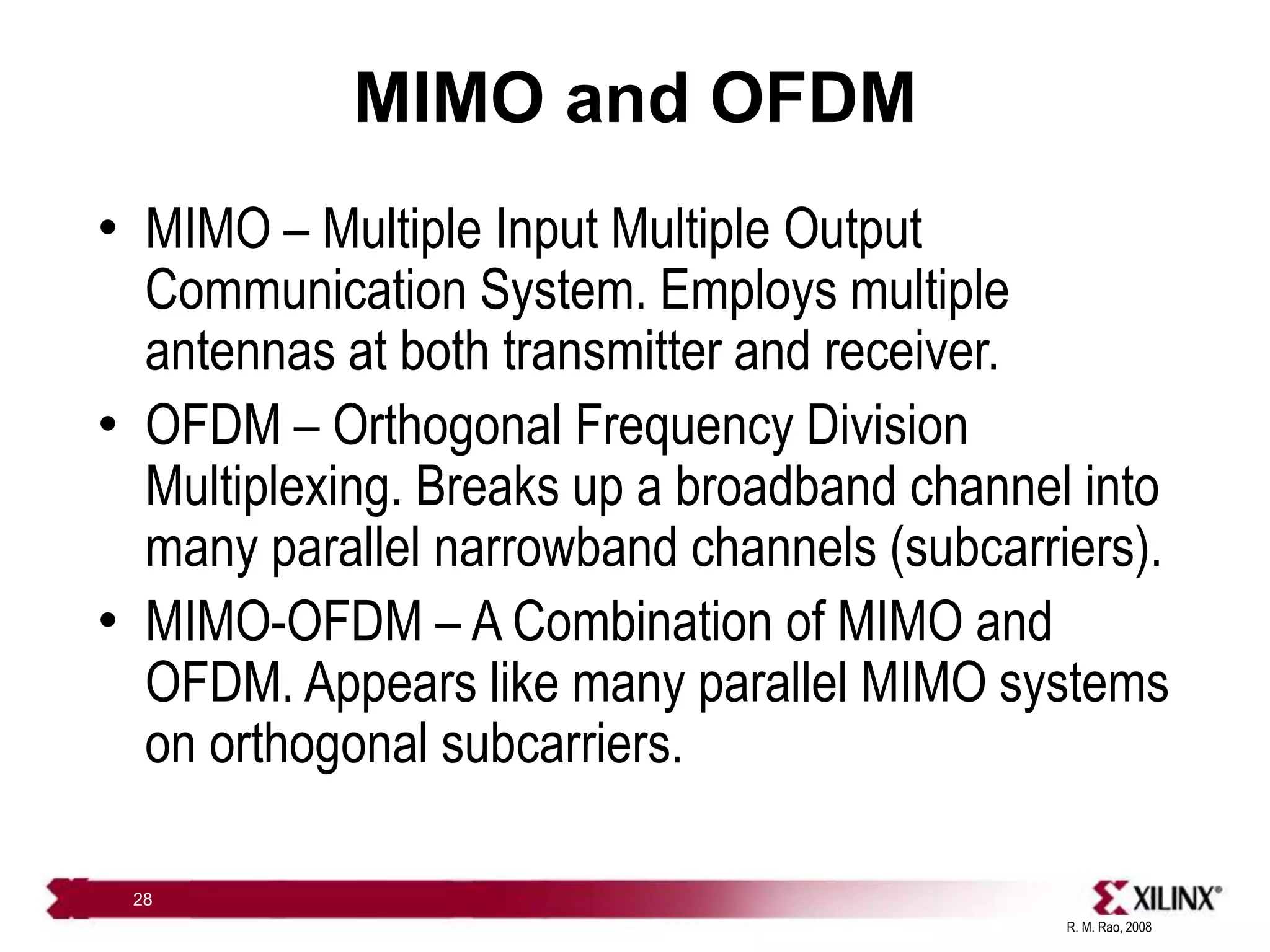 R. M. Rao, 2008
28
MIMO and OFDM
• MIMO – Multiple Input Multiple Output
Communication System. Employs multiple
antennas at both transmitter and receiver.
• OFDM – Orthogonal Frequency Division
Multiplexing. Breaks up a broadband channel into
many parallel narrowband channels (subcarriers).
• MIMO-OFDM – A Combination of MIMO and
OFDM. Appears like many parallel MIMO systems
on orthogonal subcarriers.
 