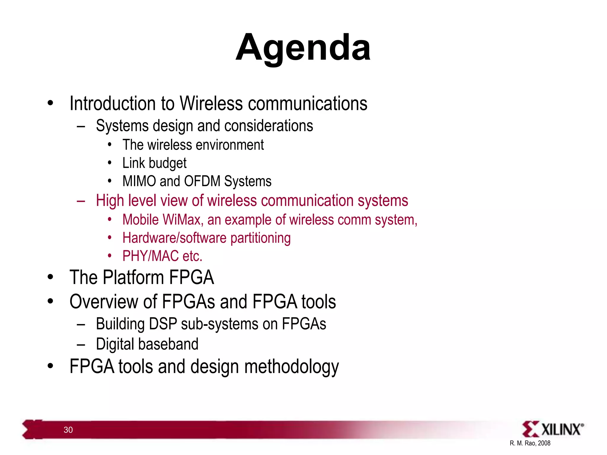 R. M. Rao, 2008
30
Agenda
• Introduction to Wireless communications
– Systems design and considerations
• The wireless environment
• Link budget
• MIMO and OFDM Systems
– High level view of wireless communication systems
• Mobile WiMax, an example of wireless comm system,
• Hardware/software partitioning
• PHY/MAC etc.
• The Platform FPGA
• Overview of FPGAs and FPGA tools
– Building DSP sub-systems on FPGAs
– Digital baseband
• FPGA tools and design methodology
 